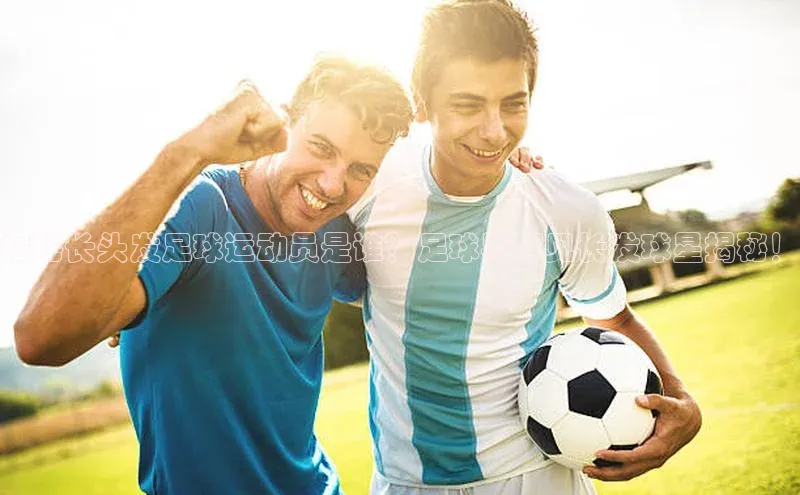 zoty官网登录入口手机版遥望科技揭秘长头发足球运动员是谁？足球界罕见长发球星揭秘！