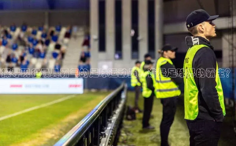 中欧体育下载地址VIP入口百度百聘探寻现役最具霸气的足球运动员：谁是足球界的霸主？