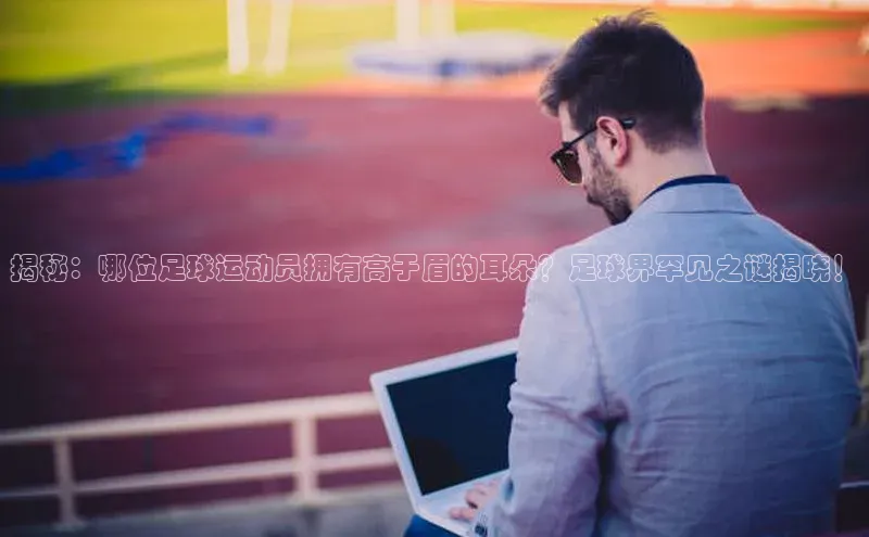 Zoty中欧体育登录入口一径科技揭秘：哪位足球运动员拥有高于眉的耳朵？足球界罕见之谜揭晓！