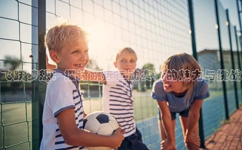 中欧体育app下载中文在线飞跃梦想：探讨跳远运动赛事的魅力与挑战