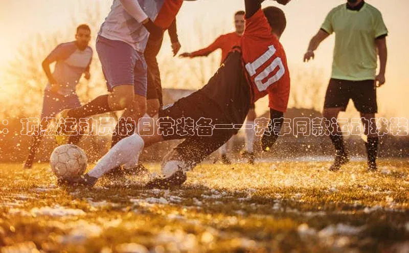 zoty中欧体育ARGA公司：顶级运动员的日常装备——赛事同款运动球鞋