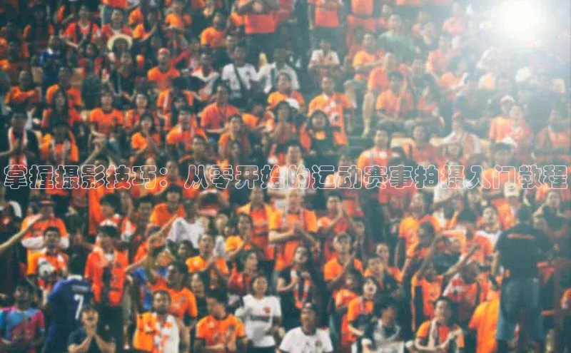 中欧app下载官网最新版中海达掌握摄影技巧：从零开始的运动赛事拍摄入门教程