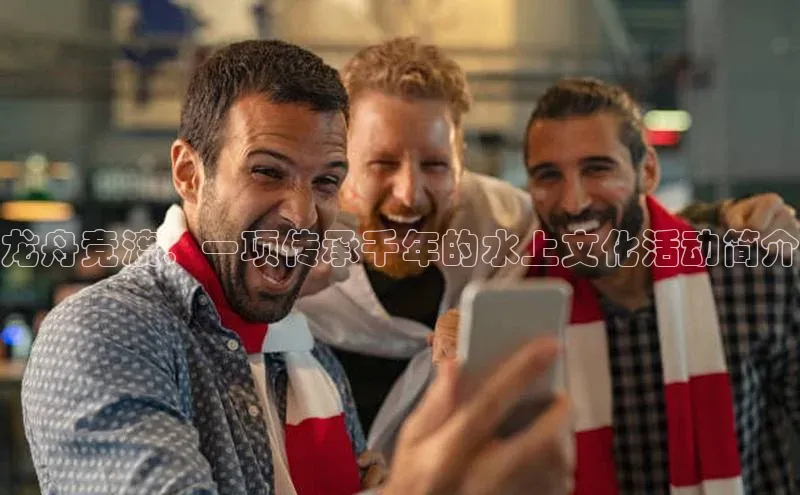 龙舟竞渡：一项传承千年的水上文化活动简介