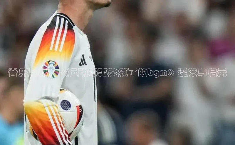 音乐风暴：《运动赛事杀疯了的bgm》深度与启示