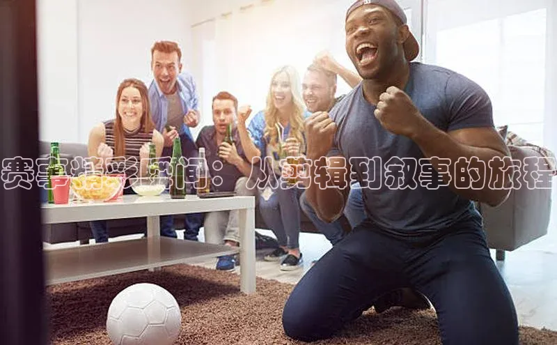 赛事精彩瞬间：从剪辑到叙事的旅程
