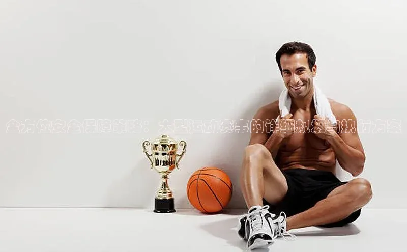 全方位安全保障策略：大型运动赛事的详细规划与执行方案