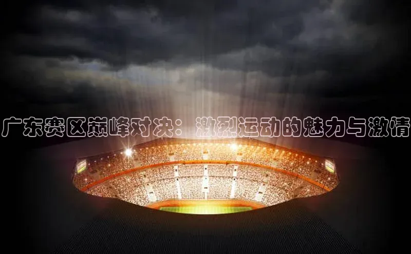 广东赛区巅峰对决：激烈运动的魅力与激情