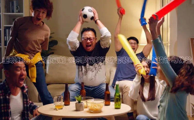 重现经典：深度复刻《赛事复刻运动套装》的创新设计与体验